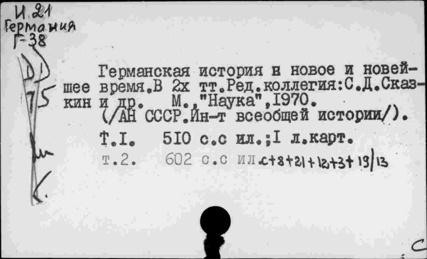 ﻿Герм<я и «Я
г-й
ф Ь Германская история н новое и новей-шее время.В 2х тт.Ред. коллегия: С. Д. Сказ-
Ар кин и др. М. "Наука",1970.
(/АН СССР.Йн-т всеобщей истории/).
У	Т.1.	510 с.с ил.;1 л.карт.
К“	т.2.	602 с.с ил.слт| + \г1-В'Нз|»Ъ